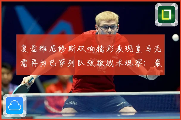 复盘维尼修斯双响精彩表现皇马无需再为巴萨列队致敬战术观察：最新赛事动态与深度分析
