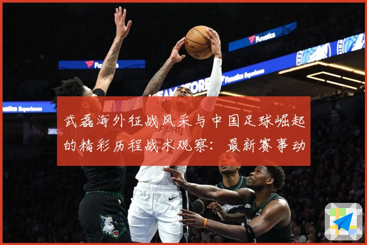武磊海外征战风采与中国足球崛起的精彩历程战术观察：最新赛事动态与深度分析