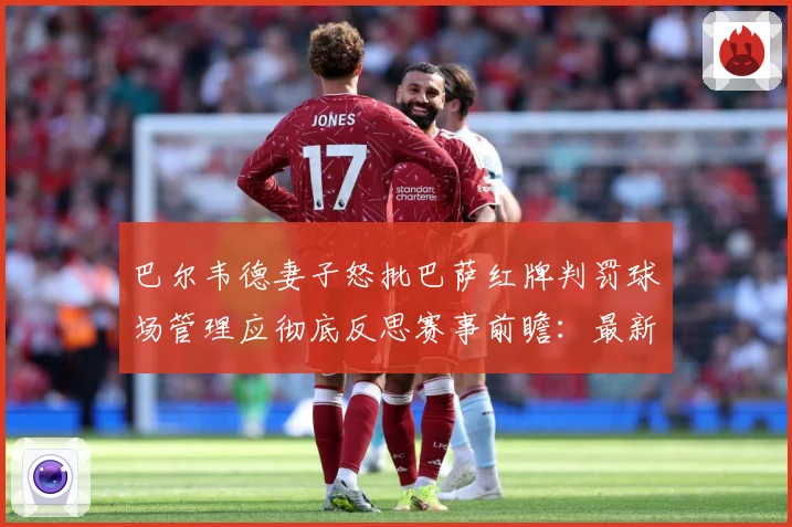 巴尔韦德妻子怒批巴萨红牌判罚球场管理应彻底反思赛事前瞻：最新赛事动态与深度分析