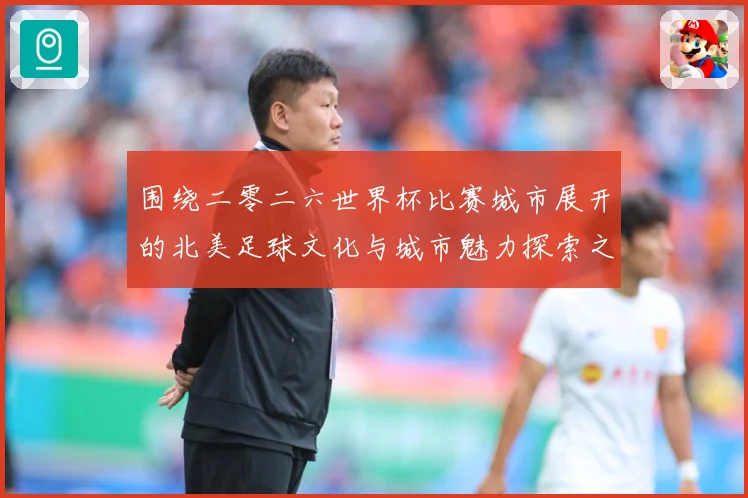 围绕二零二六世界杯比赛城市展开的北美足球文化与城市魅力探索之赛事前瞻：最新赛事动态与深度分析