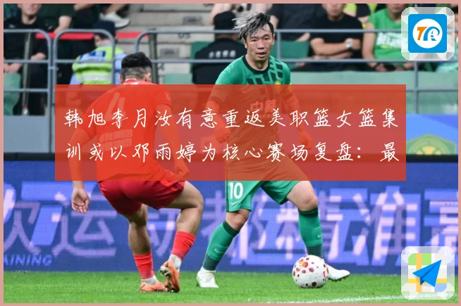 韩旭李月汝有意重返美职篮女篮集训或以邓雨婷为核心赛场复盘：最新赛事动态与深度分析