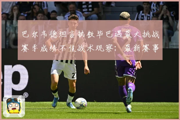 巴尔韦德坦言执教毕巴遇最大挑战赛季成绩不佳战术观察：最新赛事动态与深度分析