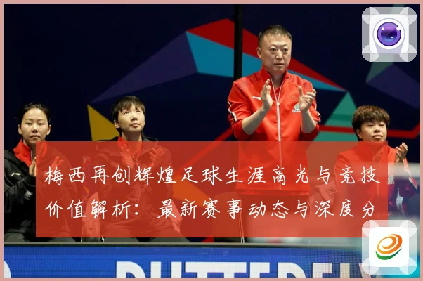 梅西再创辉煌足球生涯高光与竞技价值解析：最新赛事动态与深度分析