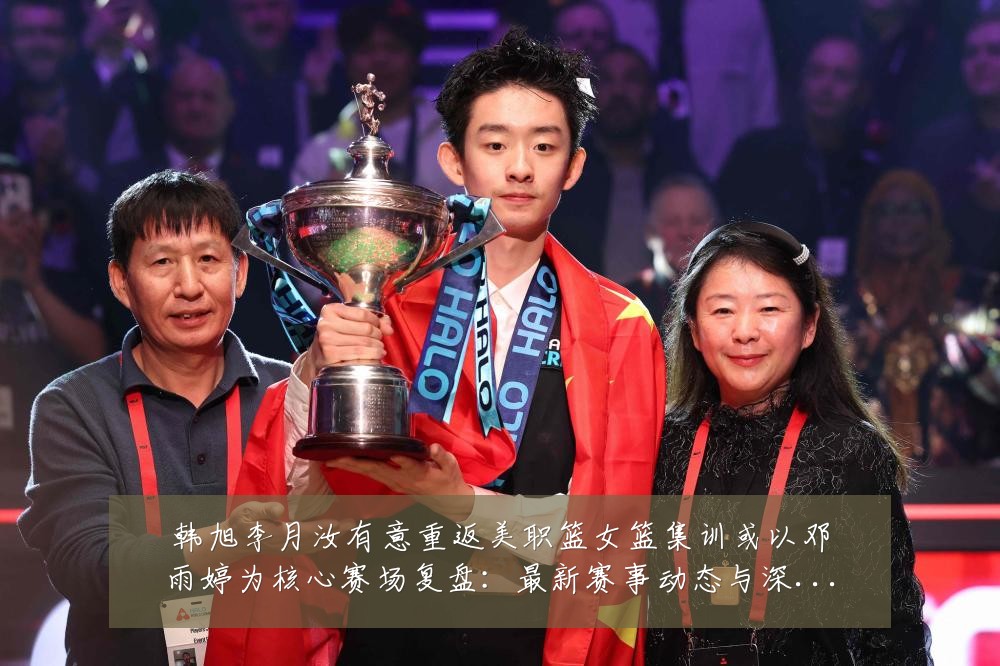韩旭李月汝有意重返美职篮女篮集训或以邓雨婷为核心赛场复盘:最新赛事动态与深度分析