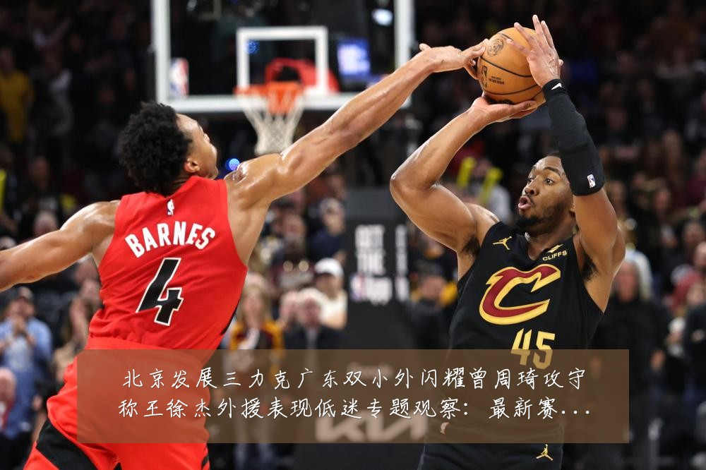 北京发展三力克广东双小外闪耀曾周琦攻守称王徐杰外援表现低迷专题观察:最新赛事动态与深度分析