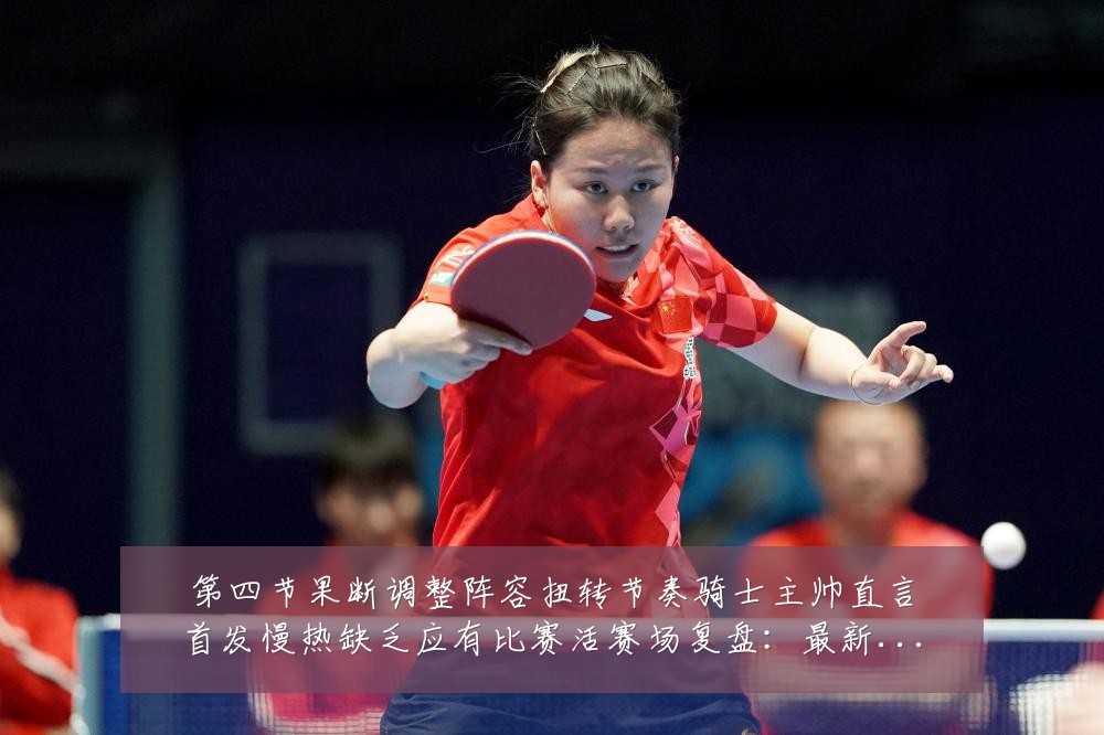 第四节果断调整阵容扭转节奏骑士主帅直言首发慢热缺乏应有比赛活赛场复盘:最新赛事动态与深度分析